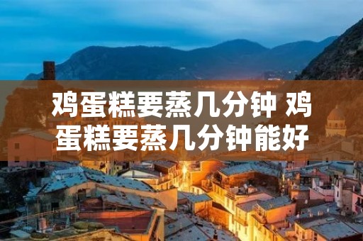 鸡蛋糕要蒸几分钟 鸡蛋糕要蒸几分钟能好 鸡蛋糕要蒸几分钟 鸡蛋糕要蒸几分钟能好