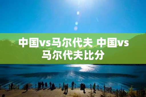 中国vs马尔代夫 中国vs马尔代夫比分 中国vs马尔代夫 中国vs马尔代夫比分