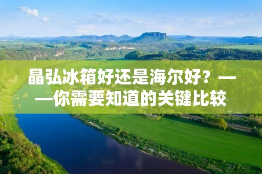 晶弘冰箱好还是海尔好?——你需要知道的关键比较 晶弘冰箱好还是海尔好?——你需要知道的关键比较