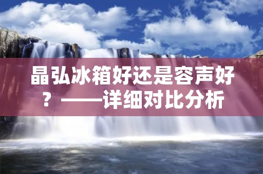晶弘冰箱好还是容声好？——详细对比分析