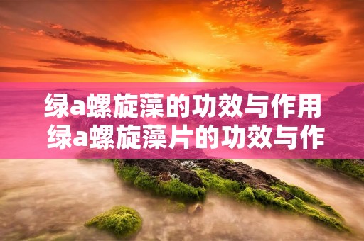 绿a螺旋藻的功效与作用 绿a螺旋藻片的功效与作用