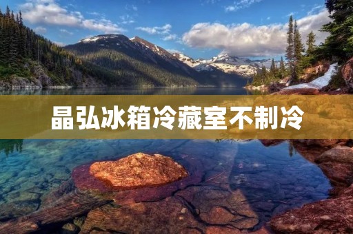 晶弘冰箱冷藏室不制冷:原因及解决方法 晶弘冰箱冷藏室不制冷:原因及解决方法