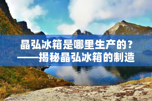 晶弘冰箱是哪里生产的？——揭秘晶弘冰箱的制造地