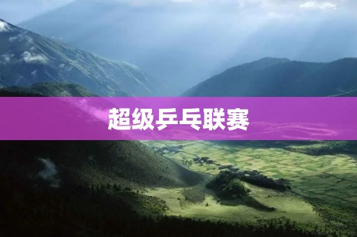 超级乒乓联赛：打造中国乒乓球新时代