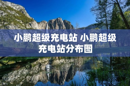 小鹏超级充电站 小鹏超级充电站分布图