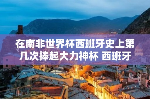 在南非世界杯西班牙史上第几次捧起大力神杯 西班牙有几座大力神杯