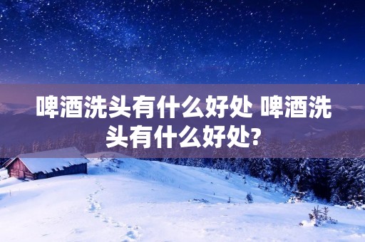 啤酒洗头有什么好处 啤酒洗头有什么好处?