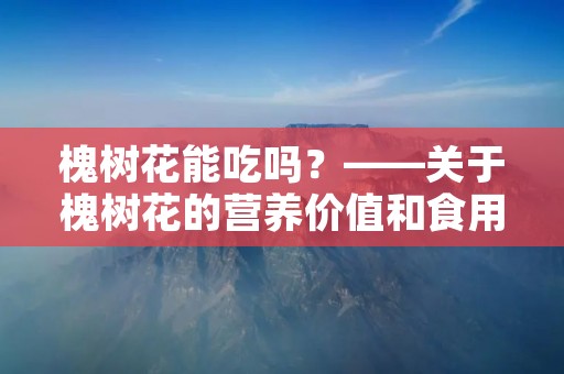 槐树花能吃吗?——关于槐树花的营养价值和食用方法