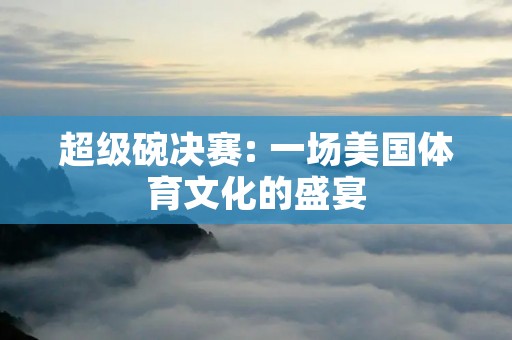 超级碗决赛: 一场美国体育文化的盛宴 超级碗决赛: 一场美国体育文化的盛宴