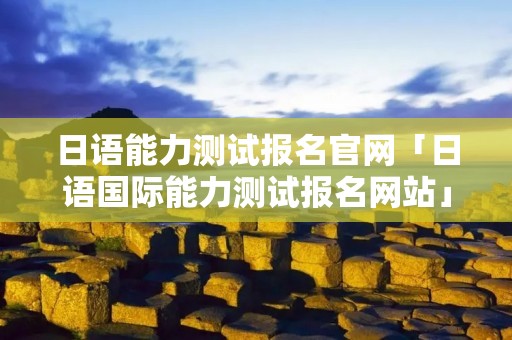 日语能力测试报名官网「日语国际能力测试报名网站」
