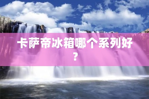 卡萨帝冰箱哪个系列好? 卡萨帝冰箱哪个系列好?