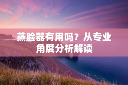 蒸脸器有用吗?从专业角度分析解读