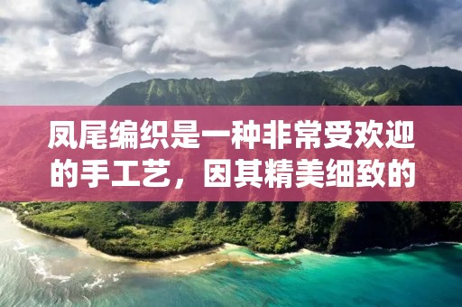 凤尾编织是一种非常受欢迎的手工艺,因其精美细致的编织风格而备受赞誉。凤尾编织作为一种传统的手工艺,已经存在了数百年之久。它起源于中国南方的民间手工艺,最初是用来制作纺织品的,如毛毯、毛衣等。随着时间的推移,凤尾编织逐渐发展成为一种独特的艺术形式,被广泛应用于家居装饰、服装、首饰等领域。 凤尾编织是一种非常受欢迎的手工艺,因其精美细致的编织风格而备受赞誉。凤尾编织作为一种传统的手工艺,已经存在了数百年之久。它起源于中国南方的民间手工艺,最初是用来制作纺织品的,如毛毯、毛衣等。随着时间的推移,凤尾编织逐渐发展成为一种独特的艺术形式,被广泛应用于家居装饰、服装、首饰等领域。