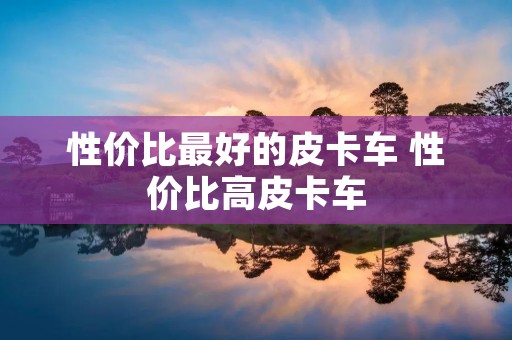 性价比最好的皮卡车 性价比高皮卡车