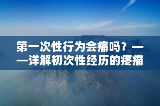第一次性行为会痛吗?——详解初次性经历的疼痛问题