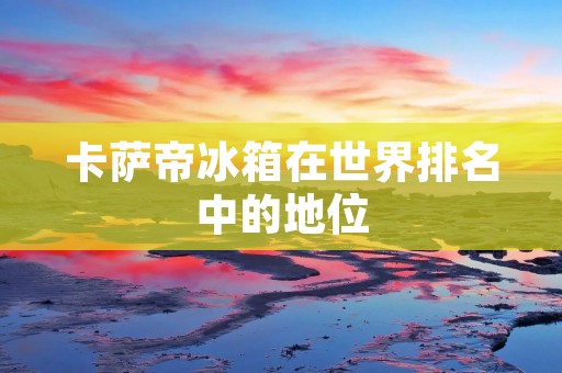 卡萨帝冰箱在世界排名中的地位 卡萨帝冰箱在世界排名中的地位