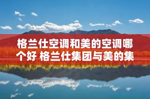 格兰仕空调和美的空调哪个好 格兰仕集团与美的集团哪个大 格兰仕空调和美的空调哪个好 格兰仕集团与美的集团哪个大
