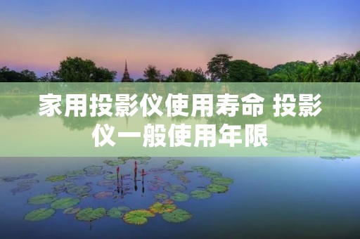 家用投影仪使用寿命 投影仪一般使用年限 家用投影仪使用寿命 投影仪一般使用年限