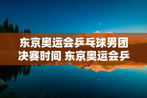 东京奥运会乒乓球男团决赛时间 东京奥运会乒乓球男团决赛什么时候