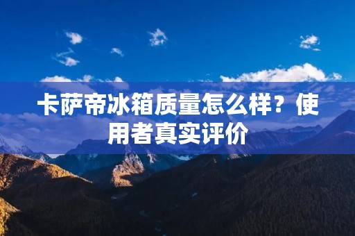 卡萨帝冰箱质量怎么样？使用者真实评价