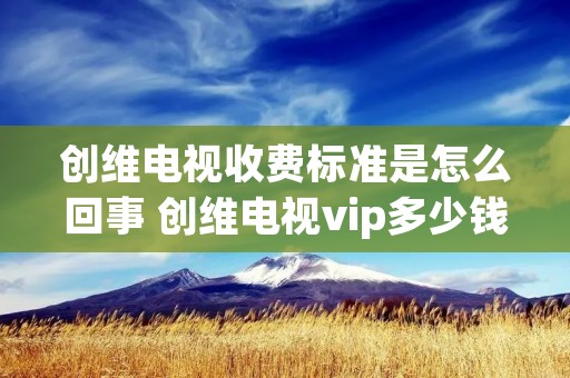 创维电视收费标准是怎么回事 创维电视vip多少钱一个月 创维电视收费标准是怎么回事 创维电视vip多少钱一个月