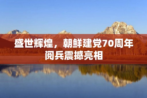 盛世辉煌,朝鲜建党70周年阅兵震撼亮相 盛世辉煌,朝鲜建党70周年阅兵震撼亮相
