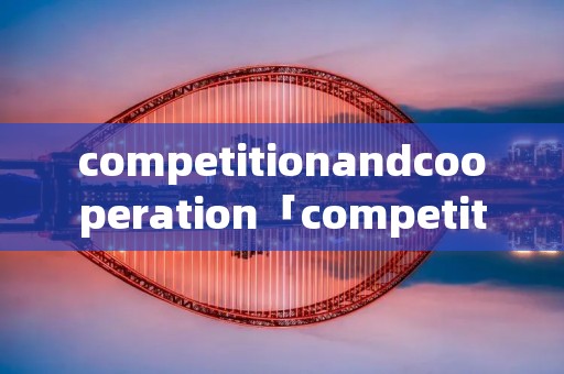 competitionandcooperation「competitionandcooperation主题写作」 competitionandcooperation「competitionandcooperation主题写作」