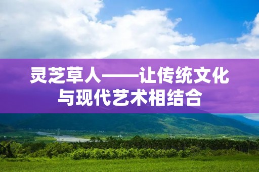 灵芝草人——让传统文化与现代艺术相结合