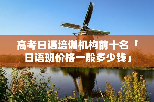 高考日语培训机构前十名「日语班价格一般多少钱」