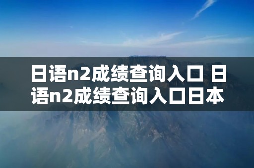 日语n2成绩查询入口 日语n2成绩查询入口日本官网