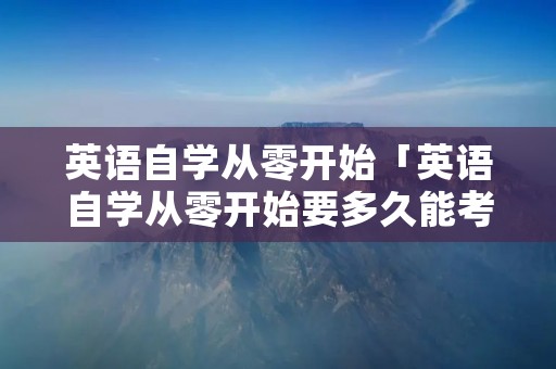 英语自学从零开始「英语自学从零开始要多久能考4级」 英语自学从零开始「英语自学从零开始要多久能考4级」