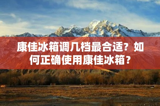 康佳冰箱调几档最合适?如何正确使用康佳冰箱? 康佳冰箱调几档最合适?如何正确使用康佳冰箱?
