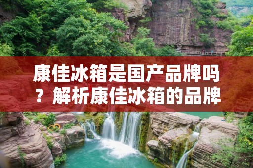 康佳冰箱是国产品牌吗?解析康佳冰箱的品牌实力 康佳冰箱是国产品牌吗?解析康佳冰箱的品牌实力