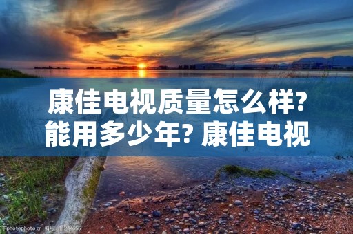 康佳电视质量怎么样?能用多少年? 康佳电视机怎么样 质量好吗 康佳电视质量怎么样?能用多少年? 康佳电视机怎么样 质量好吗