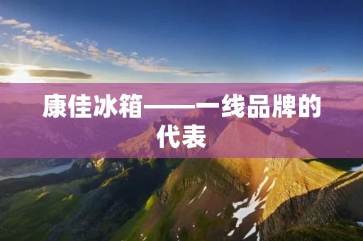 康佳冰箱——一线品牌的代表 康佳冰箱——一线品牌的代表