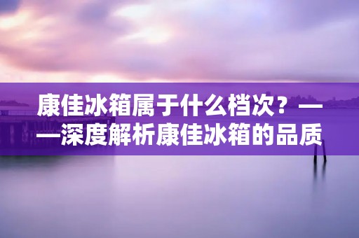 康佳冰箱属于什么档次?——深度解析康佳冰箱的品质与性价比 康佳冰箱属于什么档次?——深度解析康佳冰箱的品质与性价比