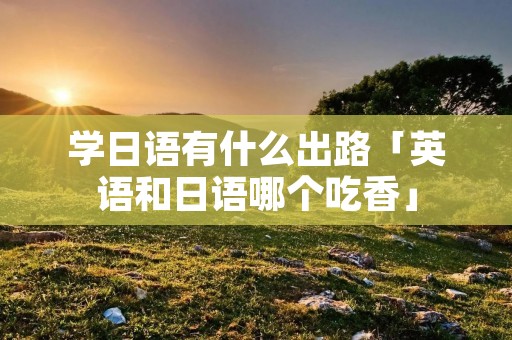 学日语有什么出路「英语和日语哪个吃香」