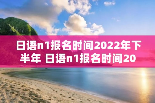 日语n1报名时间2022年下半年 日语n1报名时间2022下半年考点 日语n1报名时间2022年下半年 日语n1报名时间2022下半年考点