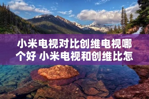 小米电视对比创维电视哪个好 小米电视和创维比怎么样 小米电视对比创维电视哪个好 小米电视和创维比怎么样