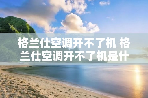 格兰仕空调开不了机 格兰仕空调开不了机是什么原因 格兰仕空调开不了机 格兰仕空调开不了机是什么原因