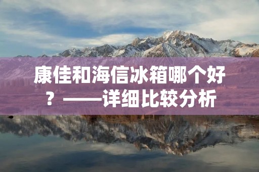 康佳和海信冰箱哪个好?——详细比较分析 康佳和海信冰箱哪个好?——详细比较分析