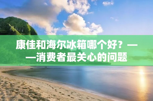 康佳和海尔冰箱哪个好?——消费者最关心的问题 康佳和海尔冰箱哪个好?——消费者最关心的问题