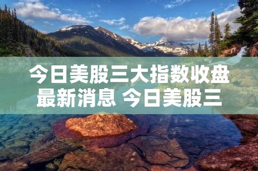 今日美股三大指数收盘最新消息 今日美股三大指数收盘最新消息是什么