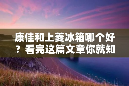 康佳和上菱冰箱哪个好?看完这篇文章你就知道了! 康佳和上菱冰箱哪个好?看完这篇文章你就知道了!