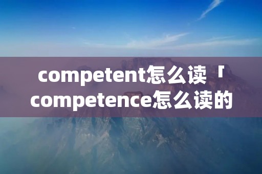 competent怎么读「competence怎么读的」