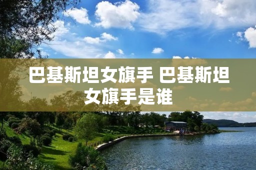 巴基斯坦女旗手 巴基斯坦女旗手是谁 巴基斯坦女旗手 巴基斯坦女旗手是谁