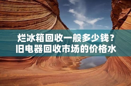 烂冰箱回收一般多少钱？旧电器回收市场的价格水平如何？