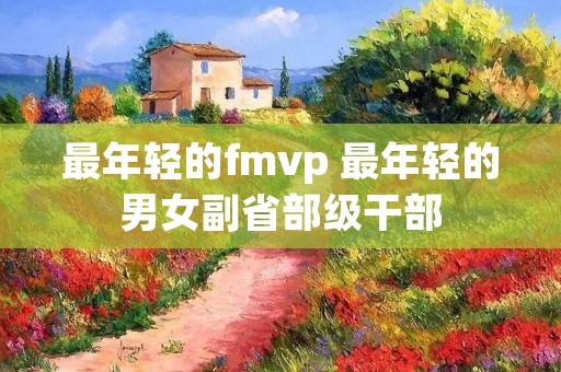 最年轻的fmvp 最年轻的男女副省部级干部
