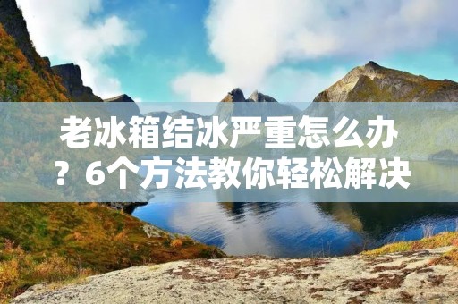 老冰箱结冰严重怎么办?6个方法教你轻松解决 老冰箱结冰严重怎么办?6个方法教你轻松解决