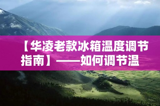 【华凌老款冰箱温度调节指南】——如何调节温度以达到最佳食品储存效果 【华凌老款冰箱温度调节指南】——如何调节温度以达到最佳食品储存效果